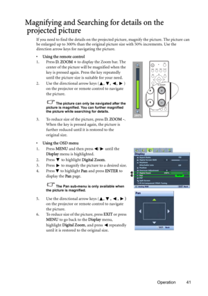 Page 41Operation 41
Magnifying and Searching for details on the
 projected picture
If you need to find the details on the projected picture, magnify the picture. The picture can 
be enlarged up to 300% than the original picture size with 50% increments. Use the 
direction arrow keys for navigating the picture.
• Using the remote control
1. Press D.  ZO O M  +  to display the Zoom bar. The 
center of the picture will be magnified when the 
key is pressed again. Press the key repeatedly 
until the picture size is...