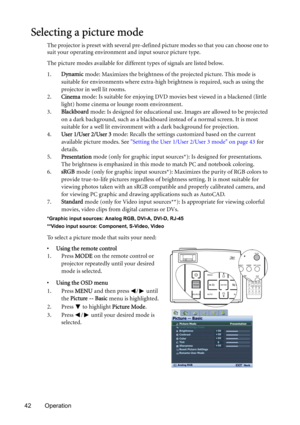 Page 4242 Operation
Selecting a picture mode
The projector is preset with several pre-defined picture modes so that you can choose one to 
suit your operating environment and input source picture type.
The picture modes available for different types of signals are listed below.
1.Dynamic mode: Maximizes the brightness of the projected picture. This mode is 
suitable for environments where extra-high brightness is required, such as using the 
projector in well lit rooms.
2.Cinema mode: Is suitable for enjoying...