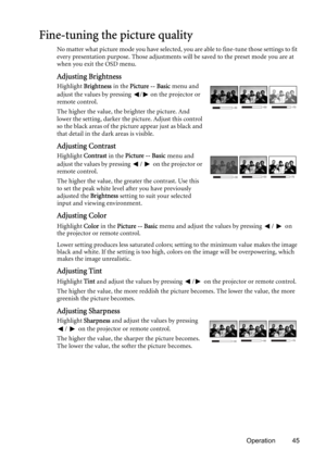 Page 45Operation 45
Fine-tuning the picture quality
No matter what picture mode you have selected, you are able to fine-tune those settings to fit 
every presentation purpose. Those adjustments will be saved to the preset mode you are at 
when you exit the OSD menu.
Adjusting Brightness
Highlight Brightness in the Picture -- Basic menu and 
adjust the values by pressing  /  on the projector or 
remote control.
The higher the value, the brighter the picture. And 
lower the setting, darker the picture. Adjust...