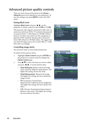 Page 4646 Operation
Advanced picture quality controls
There are more advanced functions in the Picture -- 
Advanced menu to be adjusted to your preference. To 
save the settings, just press MENU to leave the OSD 
menu.
Setting Black Level
Highlight Black Level and press  /  on the 
projector or remote control to select 0 IRE or 7.5 IRE.
The grayscale video signal is measured in IRE units. In 
some areas which use NTSC TV standard, the grayscale 
is measured from 7.5 IRE (black) to 100 IRE (white); 
however, in...