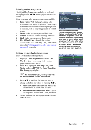 Page 47Operation 47
Selecting a color temperature*
Highlight Color Temperature and select a preferred 
setting by pressing  /   on the projector or remote 
control.
There are several color temperature settings available.
1.Lamp Native: With the lamp’s original color 
temperature and higher brightness. This setting is 
suitable for environments where high brightness 
is required, such as projecting pictures in well lit 
rooms.
2.Wa r m : Makes pictures appear reddish white.
3.Normal: Maintains normal colorings...