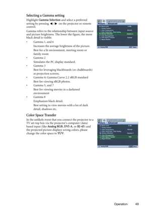 Page 49Operation 49
Selecting a Gamma setting
Highlight Gamma Selection and select a preferred 
setting by pressing  /  on the projector or remote 
control.
Gamma refers to the relationship between input source 
and picture brightness. The lower the figure, the more 
black detail is visible.
• Gamma 1, and 6
Increases the average brightness of the picture.
Best for a lit environment, meeting room or 
family room
•Gamma 2
Simulates the PC display standard.
•Gamma 3
Best for leveraging blackboards (or...