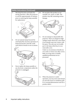 Page 66 Important safety instructions
  
Safety Instructions (Continued)
7. The lamp becomes extremely hot 
during operation. Allow the projector 
to cool for approximately 45 minutes 
prior to removing the lamp assembly 
for replacement. 
8. Do not operate lamps beyond the 
rated lamp life. Excessive operation of 
lamps beyond the rated life could 
cause them to break on rare occasions. 
9. Never replace the lamp assembly or 
any electronic components unless the 
projector is unplugged. 10. Do not place this...