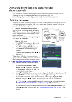 Page 51Operation 51
Displaying more than one picture source
 simultaneously
Your projector is capable of displaying pictures simultaneously from two input sources, 
which can be used to enhance your presentation in an interesting way.
Ensure the signals you want to display are correctly connected to the projector.
Splitting the screen
The projector is able to display two input sources by dividing the projection equally into two 
screens on the left and right sides. That is each source uses 640 x 768 pixels at...