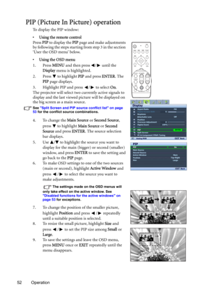 Page 5252 Operation
PIP (Picture In Picture) operation
To  d i s p l a y  t h e  P I P  w i n d o w :
• Using the remote control
Press PIP to display the PIP page and make adjustments 
by following the steps starting from step 3 in the section 
‘User the OSD menu’ below.
•Using the OSD menu
1. Press MENU and then press  /  until the 
Display menu is highlighted.
2. Press   to highlight PIP and press ENTER. The 
PIP page displays.
3. Highlight PIP and press  /  to select On.
The projector will select two...