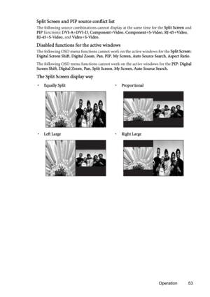 Page 53Operation 53
Split Screen and PIP source conflict list
The following source combinations cannot display at the same time for the Split Screen and 
PIP functions: DVI-A+DVI-D, Component+Video, Component+S-Video, RJ-45+Video, 
RJ-45+S-Video, and Video+S-Video.
Disabled functions for the active windows
The following OSD menu functions cannot work on the active windows for the Split Screen: 
Digital Screen Shift, Digital Zoom, Pan, PIP, My Screen, Auto Source Search, Aspect Ratio.
The following OSD menu...