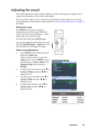 Page 55Operation 55
Adjusting the sound
The sound adjustments made as below will have an effect on the projector speaker and, if 
using external speakers, on the audio output signal.
Be sure you have made a correct connection to the projector audio input(s) and, if using 
external speakers, to the projector audio outputs. See Connecting Audio device on page 29 
for details.
Muting the sound
Press MUTE on the remote control to 
temporarily turn off the sound. While the 
sound is off, the screen will display   in...
