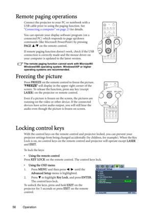 Page 5656 Operation
Remote paging operations
Connect the projector to your PC or notebook with a 
USB cable prior to using the paging function. See 
Connecting a computer on page 23 for details.
You can operate your display software program (on a 
connected PC) which responds to page up/down 
commands (like Microsoft PowerPoint) by pressing 
PAG E  /  on the remote control. 
If remote paging function doesnt work, check if the USB 
connection is correctly made and the mouse driver on 
your computer is updated to...