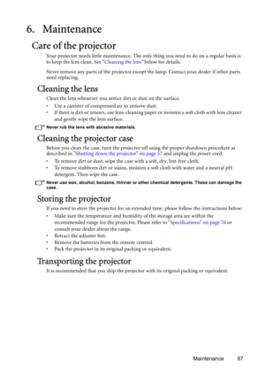 Page 67Maintenance 67
6. Maintenance
Care of the projector
Your projector needs little maintenance. The only thing you need to do on a regular basis is 
to keep the lens clean. See Cleaning the lens below for details.
Never remove any parts of the projector except the lamp. Contact your dealer if other parts 
need replacing.
Cleaning the lens
Clean the lens whenever you notice dirt or dust on the surface. 
• Use a canister of compressed air to remove dust. 
• If there is dirt or smears, use lens-cleaning paper...