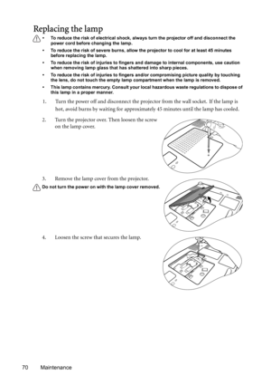 Page 7070 Maintenance
Replacing the lamp
• To reduce the risk of electrical shock, always turn the projector off and disconnect the 
power cord before changing the lamp.   
• To reduce the risk of severe burns, allow the projector to cool for at least 45 minutes 
before replacing the lamp.
• To reduce the risk of injuries to fingers and damage to internal components, use caution 
when removing lamp glass that has shattered into sharp pieces.
• To reduce the risk of injuries to fingers and/or compromising...