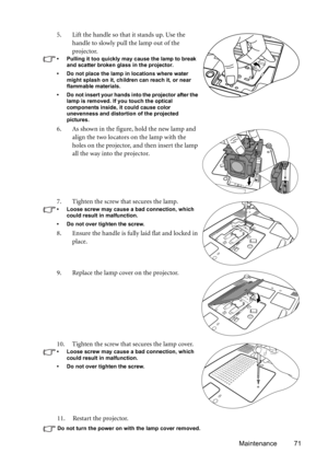 Page 71Maintenance 71 11. Restart the projector.
Do not turn the power on with the lamp cover removed. 
5. Lift the handle so that it stands up. Use the 
handle to slowly pull the lamp out of the 
projector.
• Pulling it too quickly may cause the lamp to break 
and scatter broken glass in the projector.
• Do not place the lamp in locations where water 
might splash on it, children can reach it, or near 
flammable materials.
• Do not insert your hands into the projector after the 
lamp is removed. If you touch...