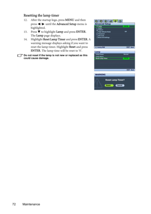 Page 7272 Maintenance
Resetting the lamp timer
12. After the startup logo, press MENU and then 
press  /  until the Advanced Setup menu is 
highlighted.
13. Press   to highlight Lamp and press ENTER. 
The Lamp page displays.
14. Highlight Reset Lamp Timer and press ENTER. A 
warning message displays asking if you want to 
reset the lamp timer. Highlight Reset and press 
ENTER. The lamp time will be reset to 0.
Do not reset if the lamp is not new or replaced as this 
could cause damage. 
Lamp
Audio
Pattern
High...