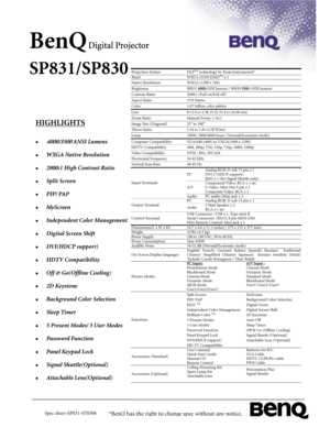 Page 1 
BenQ Digital Projector 
SP831/SP830 
 
 
 
 
 
 
 
 
 
 
 
 
 
 
 
 
 
 
 
 
 
 
 
 
 
 
 
 
 
 
 
 
V 
HIGHLIGHTS 
 
z 4000/3500 ANSI Lumens 
z WXGA Native Resolution 
z 2000:1 High Contrast Ratio 
z Split Screen 
z PIP/ PAP 
z MyScreen 
z Independent Color Management 
z Digital Screen Shift 
z DVI(HD C P suppor t ) 
z HDTV Compatibility 
z Off & Go(Offline Cooling) 
z 2D Keystone 
z Background Color Selection 
z Sleep Timer 
z 5 Present Modes/ 3 User Modes 
z Password Func t ion 
z Panel Ke y pad...