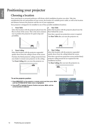 Page 1212 Positioning your projector  
EnglishPositioning your projector
Choosing a location
Your room layout or personal preference will dictate which installation location you select. Take into 
consideration the size and position of your screen, the location of a suitable power outlet, as well as the location 
and distance between the projector and the rest of your equipment.
Your projector is designed to be installed in one of four possible installation locations: 
*To set the projector position:
1. Press...