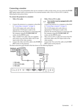 Page 17  17
  Connection
EnglishConnecting a monitor
If you want to view your presentation close-up on a monitor as well as on the screen, you can connect the D-SUB 
OUT signal output socket on the projector to an external monitor with a VGA or VGA to DVI-A cable by 
following the instructions below.
To connect the projector to a monitor:
The final connection path should be like that shown in the following diagram:•With a VGA cable: •With a VGA to DVI-A cable:
Your monitor must be equipped with a DVI 
input...