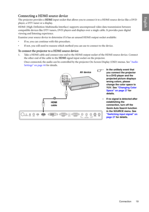 Page 19  19
  Connection
EnglishConnecting a HDMI source device
The projector provides a HDMI input socket that allows you to connect it to a HDMI source device like a DVD 
player, a DTV tuner or a display.
HDMI (High-Definition Multimedia Interface) supports uncompressed video data transmission between 
compatible devices like DTV tuners, DVD players and displays over a single cable. It provides pure digital 
viewing and listening experience.
Examine your source device to determine if it has an unused HDMI...