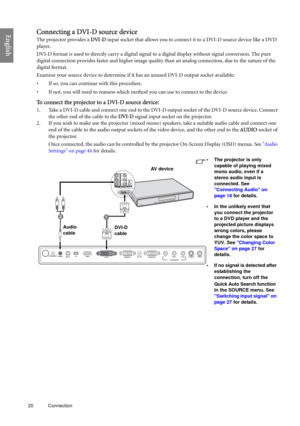 Page 2020 Connection  
EnglishConnecting a DVI-D source device
The projector provides a DVI-D input socket that allows you to connect it to a DVI-D source device like a DVD 
player.
DVI-D format is used to directly carry a digital signal to a digital display without signal conversion. The pure 
digital connection provides faster and higher image quality than an analog connection, due to the nature of the 
digital format. 
Examine your source device to determine if it has an unused DVI-D output socket available:...