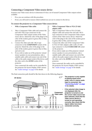 Page 21  21
  Connection
EnglishConnecting a Component Video source device
Examine your Video source device to determine if it has a set of unused Component Video output sockets 
available: 
• If so, you can continue with this procedure.
• If not, you will need to reassess which method you can use to connect to the device.
To connect the projector to a Component Video source device:
The final connection path should be like that shown in the following diagram:• With a Component Video cable: • With a Component...