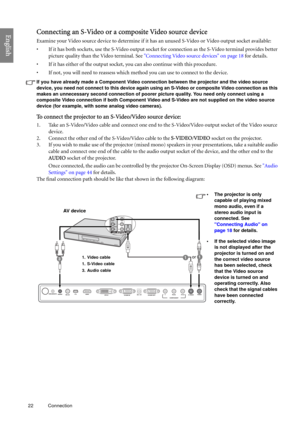 Page 2222 Connection  
EnglishConnecting an S-Video or a composite Video source device
Examine your Video source device to determine if it has an unused S-Video or Video output socket available: 
• If it has both sockets, use the S-Video output socket for connection as the S-Video terminal provides better 
picture quality than the Video terminal. See Connecting Video source devices on page 18 for details.
• If it has either of the output socket, you can also continue with this procedure.
• If not, you will need...