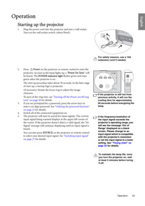 Page 23  23
  Operation
EnglishOperation
Starting up the projector
1. Plug the power cord into the projector and into a wall socket. 
Turn on the wall socket switch (where fitted).
2. Press Power on the projector or remote control to start the 
projector. As soon as the lamp lights up, a Power On Tone will 
be heard. The POWER indicator light flashes green and stays 
green when the projector is on.
The start up procedure takes about 30 seconds. In the later stage 
of start up, a startup logo is projected.
(If...