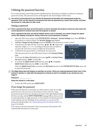 Page 25  25
  Operation
EnglishUtilizing the password function
For security purposes and to help prevent unauthorized use, the projector includes an option for setting up 
password security. The password can be set through the On-Screen Display (OSD) menu.
You will be inconvenienced if you activate the password functionality and subsequently forget the 
password. Print out this manual (if necessary) and write the password you used in this manual, and keep 
the manual in a safe place for later recall.
Setting a...