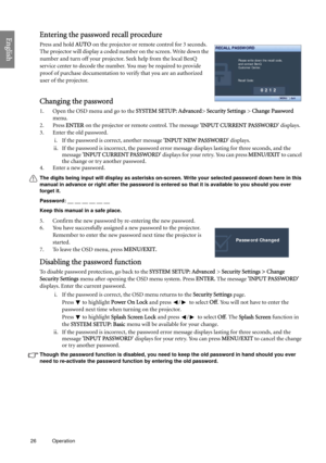 Page 2626 Operation  
EnglishEntering the password recall procedure
Press and hold AUTO on the projector or remote control for 3 seconds. 
The projector will display a coded number on the screen. Write down the 
number and turn off your projector. Seek help from the local BenQ 
service center to decode the number. You may be required to provide 
proof of purchase documentation to verify that you are an authorized 
user of the projector.
Changing the password
1. Open the OSD menu and go to the SYSTEM SETUP:...
