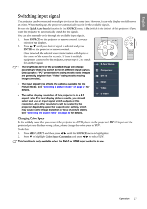 Page 27  27
  Operation
EnglishSwitching input signal
The projector can be connected to multiple devices at the same time. However, it can only display one full screen 
at a time. When starting up, the projector automatically search for the available signals.
Be sure the Quick Auto Search function in the SOURCE menu is On (which is the default of this projector) if you 
want the projector to automatically search for the signals.
You can also manually cycle through the available input signals.
1. Press SOURCE on...