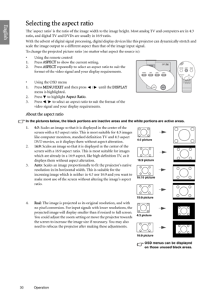 Page 3030 Operation  
EnglishSelecting the aspect ratio
The aspect ratio is the ratio of the image width to the image height. Most analog TV and computers are in 4:3 
ratio, and digital TV and DVDs are usually in 16:9 ratio.
With the advent of digital signal processing, digital display devices like this projector can dynamically stretch and 
scale the image output to a different aspect than that of the image input signal.
To change the projected picture ratio (no matter what aspect the source is):
• Using the...