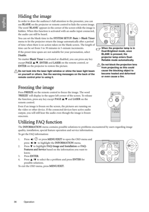 Page 3636 Operation  
EnglishHiding the image
In order to draw the audiences full attention to the presenter, you can 
use BLANK on the projector or remote control to hide the screen image. 
The word BLANK appears in the corner of the screen while the image is 
hidden. When this function is activated with an audio input connected, 
the audio can still be heard. 
You can set the blank time in the SYSTEM SETUP: Basic > Blank Timer 
menu to let the projector return the image automatically after a period 
of time...