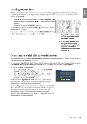 Page 37  37
  Operation
EnglishLocking control keys
With the control keys on the projector locked, you can prevent your projector settings from being changed 
accidentally (by children, for example). When the Panel Key Lock is on, no control keys on the projector will 
operate except Power.
1. Press  /  or go to the SYSTEM SETUP: Basic > Panel Key Lock 
menu, and select On by pressing  / . A confirmation message 
displays. 
2. Highlight Ye s and press ENTER to confirm.
To release panel key lock, press and hold...