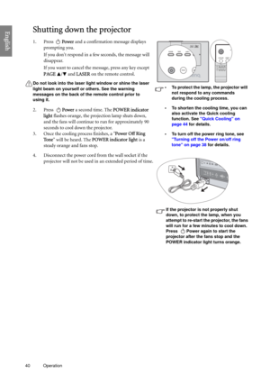 Page 4040 Operation  
EnglishShutting down the projector
1. Press Power and a confirmation message displays 
prompting you.
If you dont respond in a few seconds, the message will 
disappear.
If you want to cancel the message, press any key except 
PAGE / and LASER on the remote control.
Do not look into the laser light window or shine the laser 
light beam on yourself or others. See the warning 
messages on the back of the remote control prior to 
using it.
2. Press Power a second time. The POWER indicator...