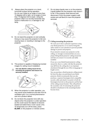 Page 5  5
  Important safety instructions
English12.  Always place the projector on a level, 
horizontal surface during operation.
- Do not use if tilted at an angle of more than 
10 degrees left to right, nor at angle of more 
than 15 degrees front to back. Using the 
projector when it is not fully horizontal may 
cause a malfunction of, or damage to, the 
lamp. 
13. Do not stand the projector on end vertically. 
Doing so may cause the projector to fall over, 
causing injury or resulting in damage to the...