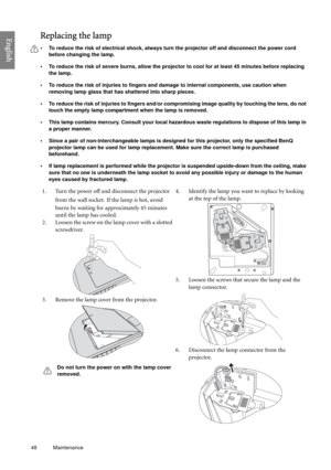 Page 4848 Maintenance  
EnglishReplacing the lamp
• To reduce the risk of electrical shock, always turn the projector off and disconnect the power cord 
before changing the lamp.
• To reduce the risk of severe burns, allow the projector to cool for at least 45 minutes before replacing 
the lamp.
• To reduce the risk of injuries to fingers and damage to internal components, use caution when 
removing lamp glass that has shattered into sharp pieces.
• To reduce the risk of injuries to fingers and/or compromising...