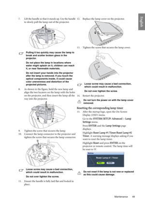 Page 49  49
  Maintenance
English
7. Lift the handle so that it stands up. Use the handle 
to slowly pull the lamp out of the projector.
Pulling it too quickly may cause the lamp to 
break and scatter broken glass in the 
projector.
Do not place the lamp in locations where 
water might splash on it, children can reach 
it, or near flammable materials.
Do not insert your hands into the projector 
after the lamp is removed. If you touch the 
optical components inside, it could cause 
color unevenness and...