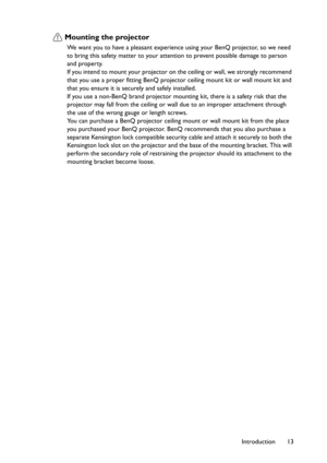 Page 13Introduction 13
Mounting the projector
We want you to have a pleasant experience using your BenQ projector, so we need 
to bring this safety matter to your attention to prevent possible damage to person 
and property.
If you intend to mount your projector on the ceiling or wall, we strongly recommend 
that you use a proper fitting BenQ projector ceiling mount kit or wall mount kit and 
that you ensure it is securely and safely installed.
If you use a non-BenQ brand projector mounting kit, there is a...