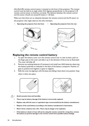 Page 16Introduction 16Infra-Red (IR) remote control sensor is located on the front of the projector. The remote 
control must be held at an angle within 22.5 degrees perpendicular to the projector's IR 
remote control sensor to function correctly. The distance between the remote control 
and the sensor should not exceed 8 meters (~ 26 feet).
Make sure that there are no obstacles between the remote control and the IR sensor on 
the projector that might obstruct the infra-red beam.
Replacing the remote...