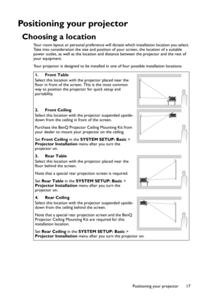 Page 17Positioning your projector 17
Positioning your projector
Choosing a location
Your room layout or personal preference will dictate which installation location you select. 
Take into consideration the size and position of your screen, the location of a suitable 
power outlet, as well as the location and distance between the projector and the rest of 
your equipment.
Your projector is designed to be installed in one of four possible installation locations: 
1. Front Table
Select this location with the...