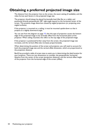 Page 18Positioning your projector 18
Obtaining a preferred projected image size
The distance from the projector lens to the screen, the zoom setting (if available), and the 
video format each factors in the projected image size.
The projector should always be placed horizontally level (like flat on a table), and 
positioned directly perpendicular (90° right-angle square) to the horizontal center of the 
screen. This prevents image distortion caused by angled projections (or projecting onto 
angled surfaces)....