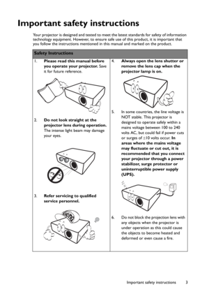 Page 3Important safety instructions 3
Important safety instructions
Your projector is designed and tested to meet the latest standards for safety of information 
technology equipment. However, to ensure safe use of this product, it is important that 
you follow the instructions mentioned in this manual and marked on the product. 
Safety Instructions
1.Please read this manual before 
you operate your projector. Save 
it for future reference. 
2.Do not look straight at the 
projector lens during operation.
The...