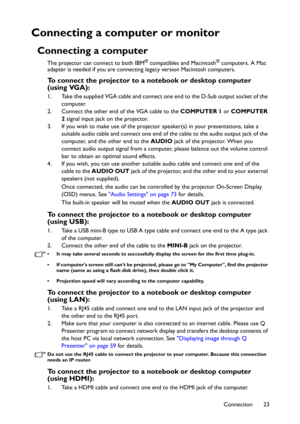 Page 23Connection 23
Connecting a computer or monitor
Connecting a computer
The projector can connect to both IBM® compatibles and Macintosh® computers. A Mac 
adapter is needed if you are connecting legacy version Macintosh computers.
To connect the projector to a notebook or desktop computer 
(using VGA):
1. Take the supplied VGA cable and connect one end to the D-Sub output socket of the 
computer.
2. Connect the other end of the VGA cable to the COMPUTER 1 or COMPUTER 
2 signal input jack on the projector....