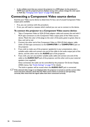 Page 26Connection 26
• In the unlikely event that you connect the projector to a DVD player via the projector's 
HDMI input and the projected picture displays wrong colors, please change the color space 
to YUV. See 
"Changing Color Space" on page 36 for details.
Connecting a Component Video source device
Examine your Video source device to determine if it has a set of unused Component Video 
output jacks available: 
• If so, you can continue with this procedure.
• If not, you will need to reassess...