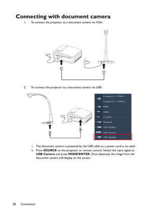 Page 28Connection 28
Connecting with document camera
1. To connect the projector to a document camera via VGA:
2. To connect the projector to a document camera via USB:
i. The document camera is powered by the USB cable so a power cord is no need.
ii. Press SOURCE on the projector or remote control. Switch the input signal to 
USB Camera and press MODE/ENTER. Once detected, the image from the 
document camera will display on the screen. 