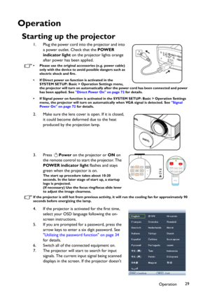 Page 29Operation29
Operation
Starting up the projector
1. Plug the power cord into the projector and into 
a power outlet. Check that the POWER 
indicator light on the projector lights orange 
after power has been applied.
• Please use the original accessories (e.g. power cable) 
only with the device to avoid possible dangers such as 
electric shock and fire.
• If Direct power on function is activated in the 
SYSTEM SETUP: Basic > Operation Settings menu, 
the projector will turn on automatically after the...