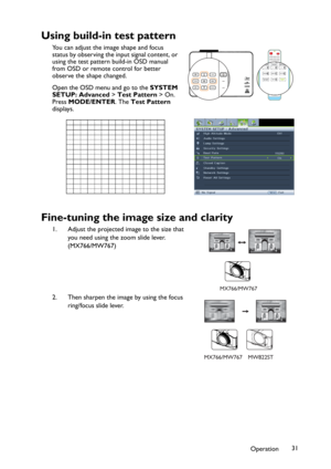 Page 31Operation31
Using build-in test pattern
You can adjust the image shape and focus 
status by observing the input signal content, or 
using the test pattern build-in OSD manual 
from OSD or remote control for better 
observe the shape changed.
Open the OSD menu and go to the SYSTEM 
SETUP: Advanced > Test Pattern > On. 
Press MODE/ENTER. The Test Pattern
displays.
Fine-tuning the image size and clarity
1. Adjust the projected image to the size that 
you need using the zoom slide lever. 
(MX766/MW767)
2....