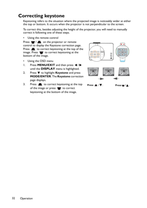 Page 32Operation 32
Correcting keystone
Keystoning refers to the situation where the projected image is noticeably wider at either 
the top or bottom. It occurs when the projector is not perpendicular to the screen. 
To correct this, besides adjusting the height of the projector, you will need to manually 
correct it following one of these steps.
• Using the remote control
Press  /  on the projector or remote 
control to display the Keystone correction page. 
Press   to correct keystoning at the top of the...