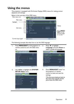 Page 33Operation33
Using the menus
The projector is equipped with On-Screen Display (OSD) menus for making various 
adjusents and settings.
Below is the overview of the OSD menu.
The following example describes how to set the OSD language.
1. Press MENU/EXIT on the projector or 
remote control to turn the OSD menu 
on.3. Press  to highlight 
Language and press Enter to 
select a preferred language.
2. Use  /  to highlight the SYSTEM
SETUP: Basic menu.4. Press MENU/EXIT twice* on 
the projector or remote...