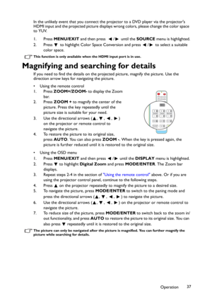 Page 37Operation37 In the unlikely event that you connect the projector to a DVD player via the projector's 
HDMI input and the projected picture displays wrong colors, please change the color space 
to YUV.
1. Press MENU/EXIT and then press   / until the SOURCE menu is highlighted.
2. Press   to highlight Color Space Conversion and press  /  to select a suitable 
color space.
This function is only available when the HDMI input port is in use.
Magnifying and searching for details
If you need to find the...