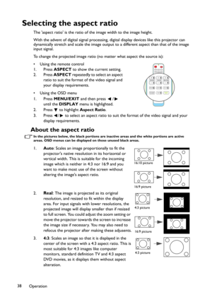 Page 38Operation 38
Selecting the aspect ratio
The 'aspect ratio' is the ratio of the image width to the image height.
With the advent of digital signal processing, digital display devices like this projector can 
dynamically stretch and scale the image output to a different aspect than that of the image 
input signal. 
To change the projected image ratio (no matter what aspect the source is):
• Using the remote control
1. Press ASPECT to show the current setting.
2. Press ASPECT repeatedly to select an...