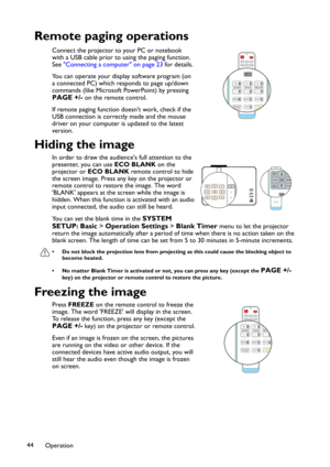 Page 44Operation 44
Remote paging operations
Connect the projector to your PC or notebook 
with a USB cable prior to using the paging function. 
See"Connecting a computer" on page 23 for details.
You can operate your display software program (on 
a connected PC) which responds to page up/down 
commands (like Microsoft PowerPoint) by pressing 
PAGE +/- on the remote control. 
If remote paging function doesn't work, check if the 
USB connection is correctly made and the mouse 
driver on your computer...