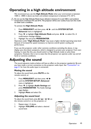 Page 45Operation45
Operating in a high altitude environment
We recommend you use the High Altitude Mode when your environment is between 
1500 m –3000 m above sea level, and ambient temperature is between 0°C–35°C.
Do not use the High Altitude Mode if your altitude is between 0 m and 1500 m and ambient 
temperature is between 0°C and 35°C. The projector will be over cooled, if you turn the mode 
on under such a condition.
To activate the High Altitude Mode:
1. Press MENU/EXIT and then press  /  until the SYSTEM...